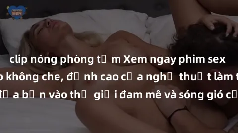 clip nóng phòng tắm Xem ngay phim sex HD chất lượng cao không che, đỉnh cao của nghệ thuật làm tình, đưa bạn vào thế giới đam mê và sóng gió của tình yêu không giới hạn.