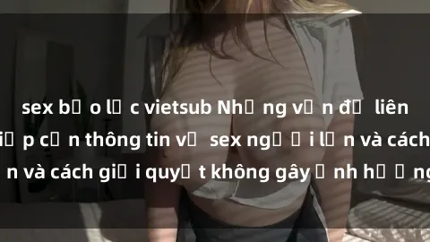 sex bạo lực vietsub Những vấn đề liên quan đến việc tiếp cận thông tin về sex người lớn và cách giải quyết không gây ảnh hưởng đến trẻ em