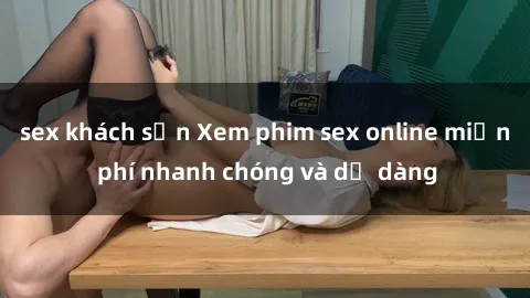 sex khách sạn Xem phim sex online miễn phí nhanh chóng và dễ dàng