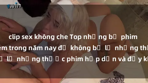 clip sex không che Top những bộ phim sex hay nhất nên xem trong năm nay để không bỏ lỡ những thước phim hấp dẫn và đầy kịch tính.