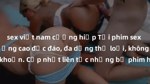 sex việt nam cưỡng hiếp Tải phim sex miễn phí chất lượng cao độc đáo, đa dạng thể loại, không cần đăng ký tài khoản. Cập nhật liên tục những bộ phim hot nhất trên thị trường. Sự lựa chọn hàng đầu cho 