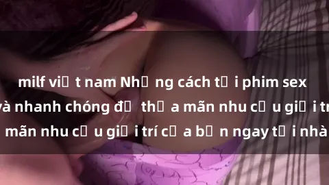milf việt nam Những cách tải phim sex về máy đơn giản và nhanh chóng để thỏa mãn nhu cầu giải trí của bạn ngay tại nhà