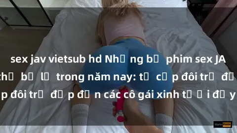 sex jav vietsub hd Những bộ phim sex JAV hot nhất không thể bỏ lỡ trong năm nay: từ cặp đôi trẻ đẹp đến các cô gái xinh tươi đầy sức hút.