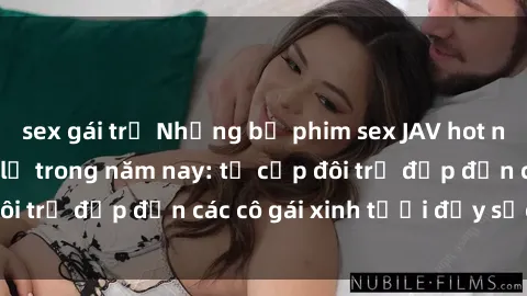 sex gái trẻ Những bộ phim sex JAV hot nhất không thể bỏ lỡ trong năm nay: từ cặp đôi trẻ đẹp đến các cô gái xinh tươi đầy sức hút.