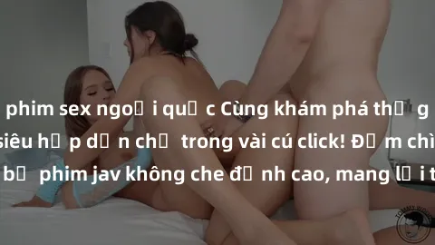 phim sex ngoại quốc Cùng khám phá thế giới jav không che siêu hấp dẫn chỉ trong vài cú click! Đắm chìm trong những bộ phim jav không che đỉnh cao, mang lại trải nghiệm thú vị và đầy kích thích.