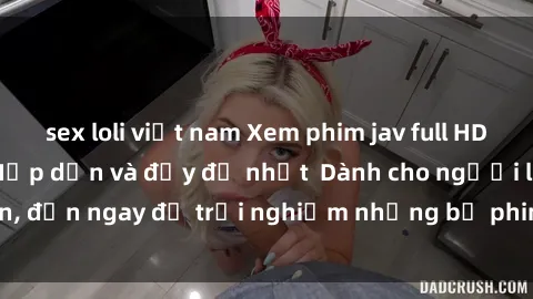 sex loli việt nam Xem phim jav full HD online miễn phí - Hấp dẫn và đầy đủ nhất  Dành cho người lớn, đến ngay để trải nghiệm những bộ phim hấp dẫn và hấp dẫn.