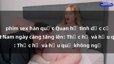 phim sex hàn quốc Quan hệ tình dục của nữ sinh Việt Nam ngày càng tăng lên: Thực hư và hậu quả không ngờ