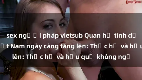 sex người pháp vietsub Quan hệ tình dục của nữ sinh Việt Nam ngày càng tăng lên: Thực hư và hậu quả không ngờ