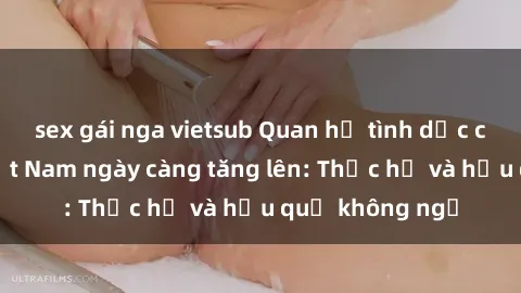 sex gái nga vietsub Quan hệ tình dục của nữ sinh Việt Nam ngày càng tăng lên: Thực hư và hậu quả không ngờ