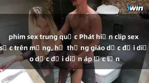phim sex trung quốc Phát hiện clip sex nữ sinh gây sốc trên mạng, hệ thống giáo dục đối diện áp lực lớn