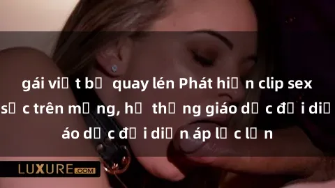 gái việt bị quay lén Phát hiện clip sex nữ sinh gây sốc trên mạng, hệ thống giáo dục đối diện áp lực lớn