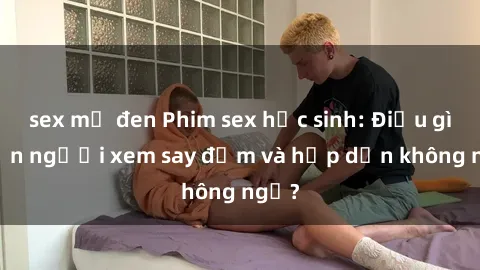 sex mỹ đen Phim sex học sinh: Điều gì khiến người xem say đắm và hấp dẫn không ngờ?