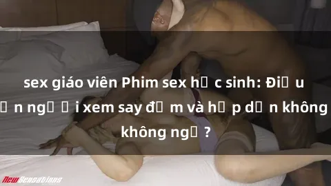 sex giáo viên Phim sex học sinh: Điều gì khiến người xem say đắm và hấp dẫn không ngờ?