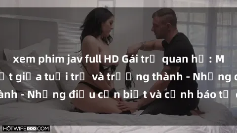 xem phim jav full HD Gái trẻ quan hệ: Mối quan hệ khác biệt giữa tuổi trẻ và trưởng thành - Những điều cần biết và cảnh báo từ chuyên gia