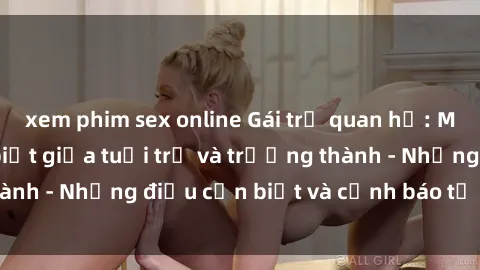 xem phim sex online Gái trẻ quan hệ: Mối quan hệ khác biệt giữa tuổi trẻ và trưởng thành - Những điều cần biết và cảnh báo từ chuyên gia