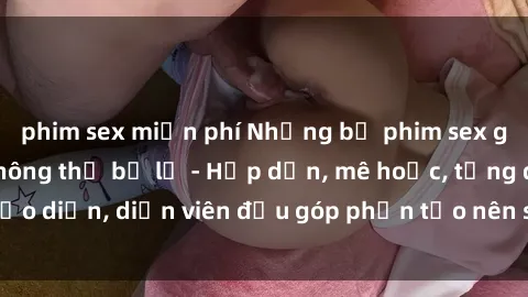 phim sex miễn phí Những bộ phim sex gái già đỉnh cao không thể bỏ lỡ - Hấp dẫn, mê hoặc, từng đạo diễn, diễn viên đều góp phần tạo nên sự hấp dẫn, kích thích.