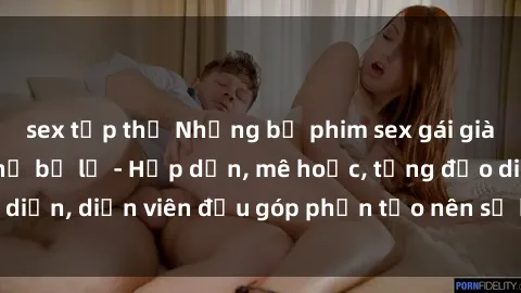 sex tập thể Những bộ phim sex gái già đỉnh cao không thể bỏ lỡ - Hấp dẫn, mê hoặc, từng đạo diễn, diễn viên đều góp phần tạo nên sự hấp dẫn, kích thích.