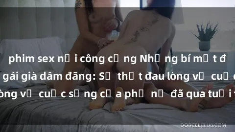 phim sex nơi công cộng Những bí mật đằng sau vẻ ngoài gái già dâm đãng: Sự thật đau lòng về cuộc sống của phụ nữ đã qua tuổi thanh xuân