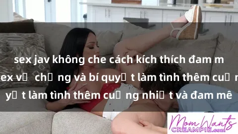 sex jav không che cách kích thích đam mê trong hôn nhân: Sex vợ chồng và bí quyết làm tình thêm cuồng nhiệt và đam mê