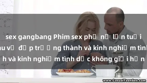 sex gangbang Phim sex phụ nữ lớn tuổi: Sức hút đằng sau vẻ đẹp trưởng thành và kinh nghiệm tình dục không giới hạn
