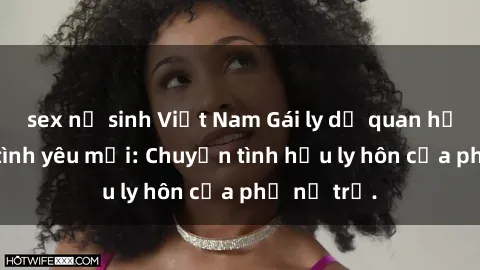sex nữ sinh Việt Nam Gái ly dị quan hệ tìm kiếm tình yêu mới: Chuyện tình hậu ly hôn của phụ nữ trẻ.