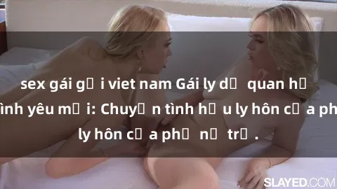 sex gái gọi viet nam Gái ly dị quan hệ tìm kiếm tình yêu mới: Chuyện tình hậu ly hôn của phụ nữ trẻ.