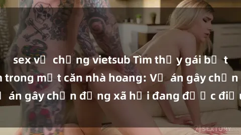 sex vợ chồng vietsub Tìm thấy gái bị trói và bị hiếp dâm trong một căn nhà hoang: Vụ án gây chấn động xã hội đang được điều tra vào.