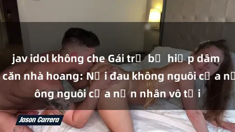 jav idol không che Gái trẻ bị hiếp dâm bạo lực trong căn nhà hoang: Nỗi đau không nguôi của nạn nhân vô tội