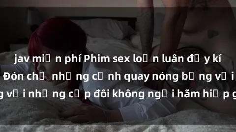 jav miễn phí Phim sex loạn luân đầy kích thích không che - Đón chờ những cảnh quay nóng bỏng với những cặp đôi không ngại hãm hiếp gia đình trong lòng