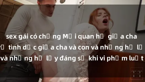 sex gái có chồng Mối quan hệ giữa cha và con: Sự thật về tình dục giữa cha và con và những hệ lụy đáng sợ khi vi phạm luật pháp.