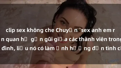 clip sex không che Chuyện `sex anh em ruột` - Đề cập đến quan hệ gần gũi giữa các thành viên trong gia đình, liệu nó có làm ảnh hưởng đến tình cảm gia đình hay không?