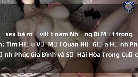 sex bà mẹ việt nam Những Bí Mật trong Tình Dục Gia Đình: Tìm Hiểu Về Mối Quan Hệ Giữa Hạnh Phúc Gia Đình và Sự Hài Hòa Trong Cuộc Sống Tình Dục