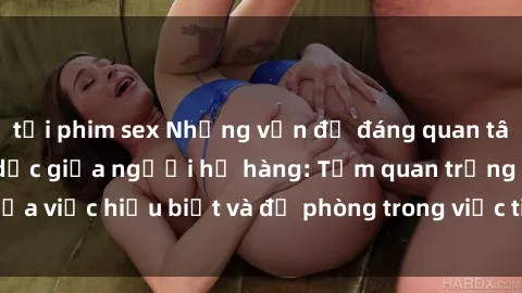 tải phim sex Những vấn đề đáng quan tâm về quan hệ tình dục giữa người họ hàng: Tầm quan trọng của việc hiểu biết và đề phòng trong việc tiếp xúc trong gia đình.
