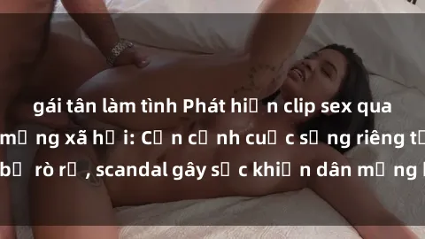 gái tân làm tình Phát hiện clip sex quay lén hot nhất trên mạng xã hội: Cận cảnh cuộc sống riêng tư bị rò rỉ, scandal gây sốc khiến dân mạng không khỏi bàng hoàng