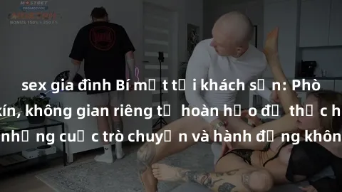 sex gia đình Bí mật tại khách sạn: Phòng quay lén khép kín, không gian riêng tư hoàn hảo để thực hiện những cuộc trò chuyện và hành động không bị người khác phát hiện.