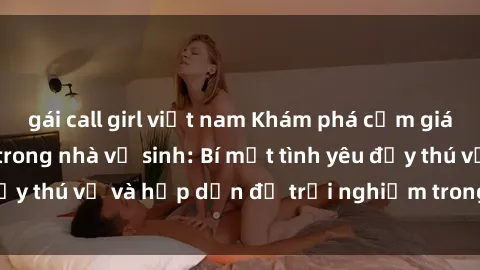 gái call girl việt nam Khám phá cảm giác mới mẻ với sex trong nhà vệ sinh: Bí mật tình yêu đầy thú vị và hấp dẫn để trải nghiệm trong đêm hôm nay!