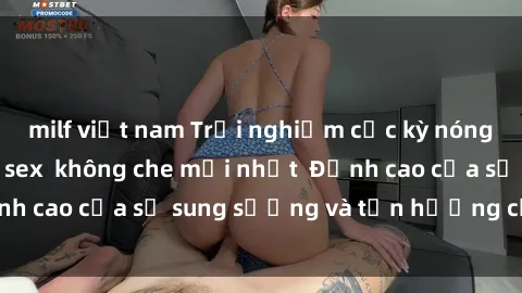 milf việt nam Trải nghiệm cực kỳ nóng bỏng trong phim sex  không che mới nhất  Đỉnh cao của sự sung sướng và tận hưởng chân thật