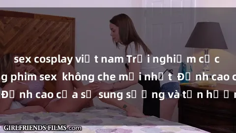 sex cosplay việt nam Trải nghiệm cực kỳ nóng bỏng trong phim sex  không che mới nhất  Đỉnh cao của sự sung sướng và tận hưởng chân thật