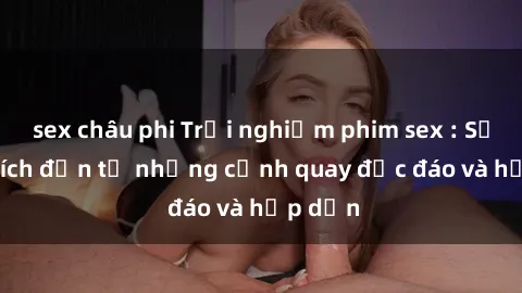 sex châu phi Trải nghiệm phim sex : Sự kích thích đến từ những cảnh quay độc đáo và hấp dẫn