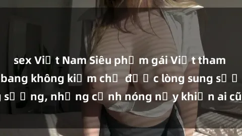 sex Việt Nam Siêu phẩm gái Việt tham gia trong buổi gangbang không kiềm chế được lòng sung sướng, những cảnh nóng nảy khiến ai cũng phải mãn nhãn