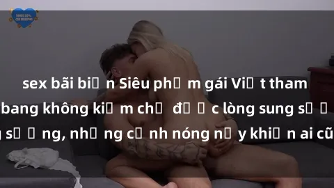 sex bãi biển Siêu phẩm gái Việt tham gia trong buổi gangbang không kiềm chế được lòng sung sướng, những cảnh nóng nảy khiến ai cũng phải mãn nhãn