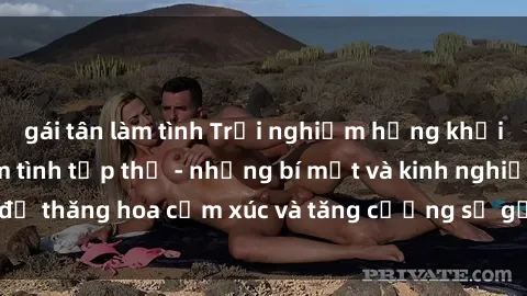 gái tân làm tình Trải nghiệm hứng khởi cùng với việc làm tình tập thể - những bí mật và kinh nghiệm để thăng hoa cảm xúc và tăng cường sự gắn kết trong mối quan hệ