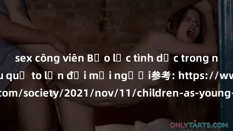 sex công viên Bạo lực tình dục trong nhóm: nguy cơ và hậu quả to lớn đối mọi người参考: https://www.theguardian.com/society/2021/nov/11/children-as-young-as-four-are-being-sexually-abused-by-groups-in-u