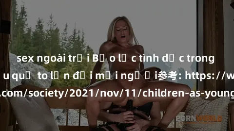 sex ngoài trời Bạo lực tình dục trong nhóm: nguy cơ và hậu quả to lớn đối mọi người参考: https://www.theguardian.com/society/2021/nov/11/children-as-young-as-four-are-being-sexually-abused-by-groups-in-