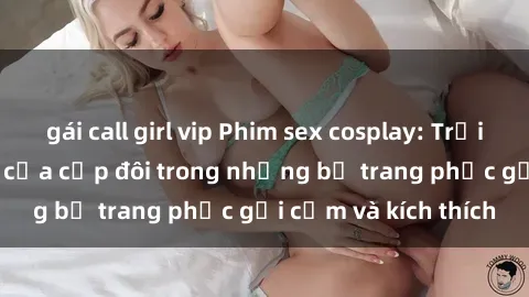 gái call girl vip Phim sex cosplay: Trải nghiệm tuyệt vời của cặp đôi trong những bộ trang phục gợi cảm và kích thích