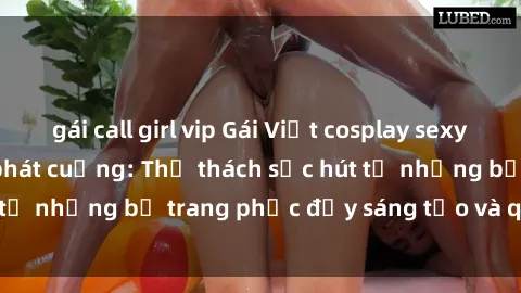 gái call girl vip Gái Việt cosplay sexy khiến fan hâm mộ phát cuồng: Thử thách sức hút từ những bộ trang phục đầy sáng tạo và quyến rũ!