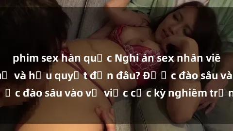 phim sex hàn quốc Nghi án sex nhân viên nhà hàng: Hậu quả và hậu quyết đến đâu? Được đào sâu vào vụ việc cực kỳ nghiêm trọng này.