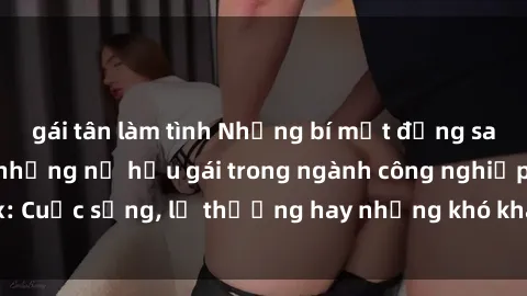 gái tân làm tình Những bí mật đằng sau cuộc sống của những nữ hầu gái trong ngành công nghiệp sex: Cuộc sống, lẽ thường hay những khó khăn mà họ phải đối mặt.