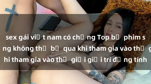 sex gái việt nam có chồng Top bộ phim sex châu âu nổi tiếng không thể bỏ qua khi tham gia vào thế giới giải trí đồng tính