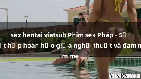 sex hentai vietsub Phim sex Pháp - Sự kết hợp hoàn hảo giữa nghệ thuật và đam mê